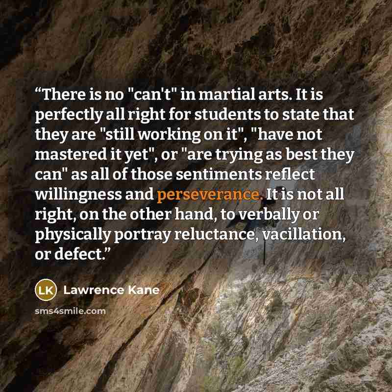 “There is no "can't" in martial arts. It is perfectly all right for students to state that they are "still working on it", "have not mastered it yet", or "are trying as best they can" as all of those sentiments reflect willingness and perseverance. It is not all right, on the other hand, to…” quote by Lawrence Kane