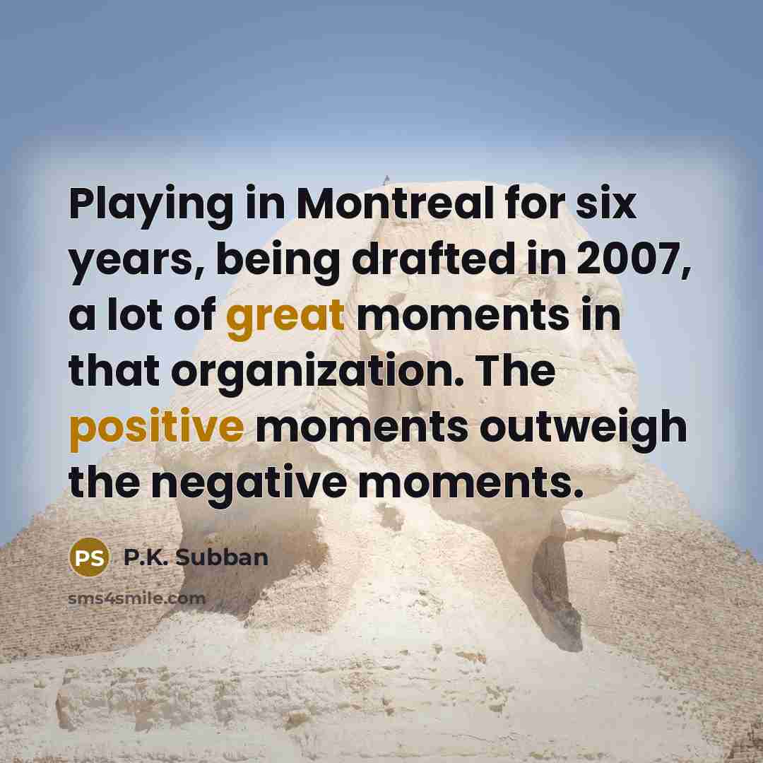 “Playing in Montreal for six years, being drafted in 2007, a lot of great moments in that organization. The positive moments outweigh the negative moments.” quote by P.K. Subban