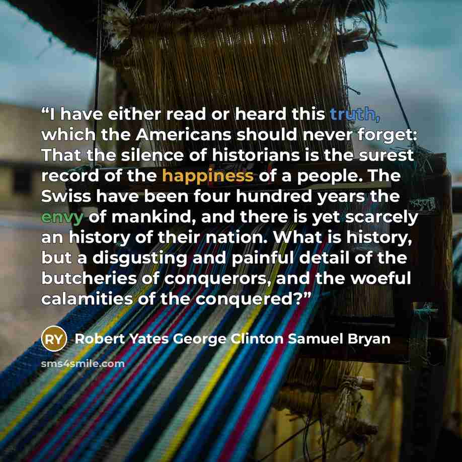 “I have either read or heard this truth, which the Americans should never forget: That the silence of historians is the surest record of the happiness of a people. The Swiss have been four hundred years the envy of mankind, and there is yet scarcely an history of their nation. What is history, but…” quote by Robert Yates George Clinton Samuel Bryan