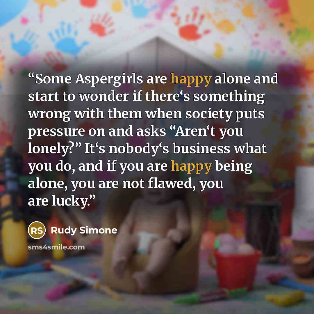 “Some Aspergirls are happy alone and start to wonder if there‘s something wrong with them when society puts pressure on and asks “Aren‘t you lonely?” It‘s nobody‘s business what you do, and if you are happy being alone, you are not flawed, you are lucky.” quote by Rudy Simone