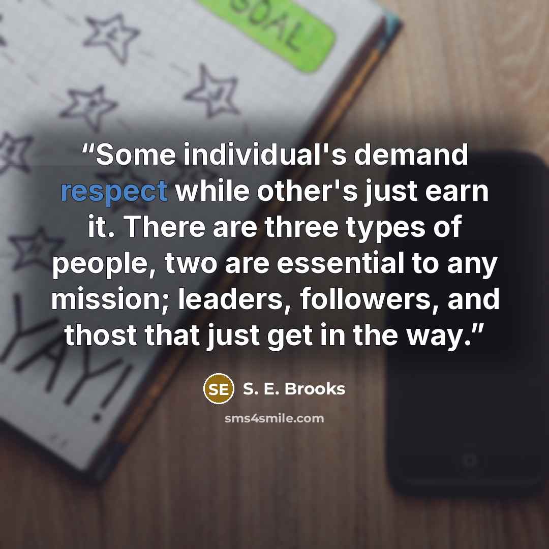 “Some individual's demand respect while other's just earn it. There are three types of people, two are essential to any mission; leaders, followers, and thost that just get in the way.” quote by S. E. Brooks