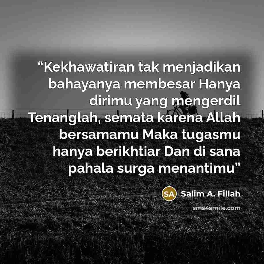 “Kekhawatiran tak menjadikan bahayanya membesar Hanya dirimu yang mengerdil Tenanglah, semata karena Allah bersamamu Maka tugasmu hanya berikhtiar Dan di sana pahala surga menantimu” quote by Salim A. Fillah