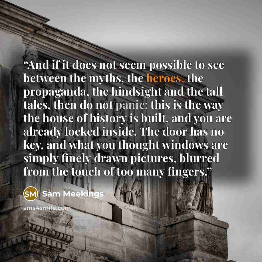 “And if it does not seem possible to see between the myths, the heroes, the propaganda, the hindsight and the tall tales, then do not panic: this is the way the house of history is built, and you are already locked inside. The door has no key, and what you thought windows are simply finely drawn…” quote by Sam Meekings