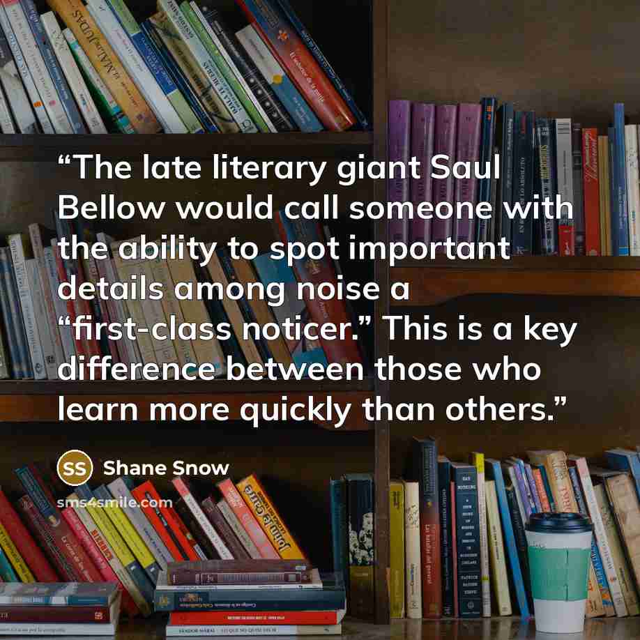 “The late literary giant Saul Bellow would call someone with the ability to spot important details among noise a “first-class noticer.” This is a key difference between those who learn more quickly than others.” quote by Shane Snow