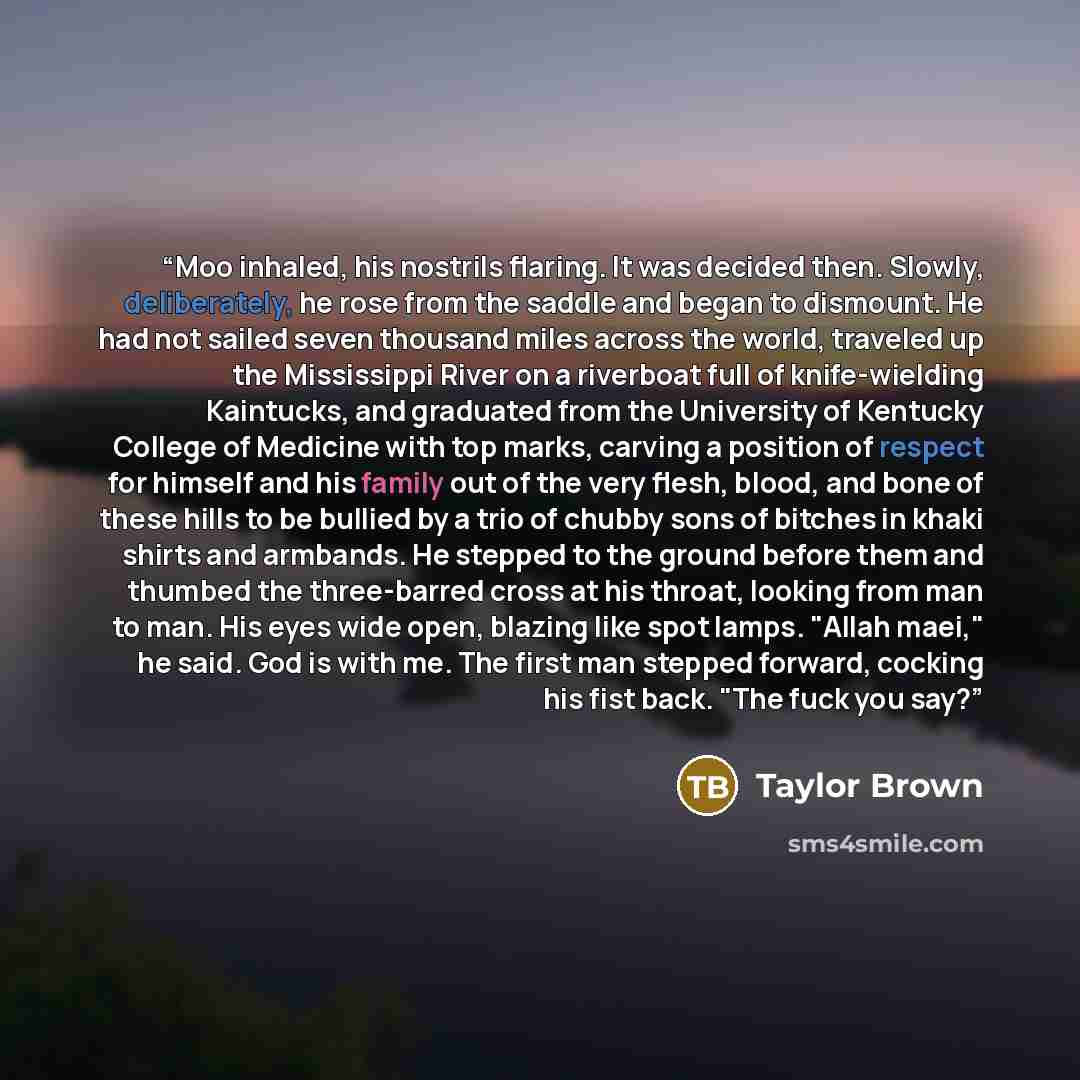 “Moo inhaled, his nostrils flaring. It was decided then. Slowly, deliberately, he rose from the saddle and began to dismount. He had not sailed seven thousand miles across the world, traveled up the Mississippi River on a riverboat full of knife-wielding Kaintucks, and graduated from the University…” quote by Taylor Brown
