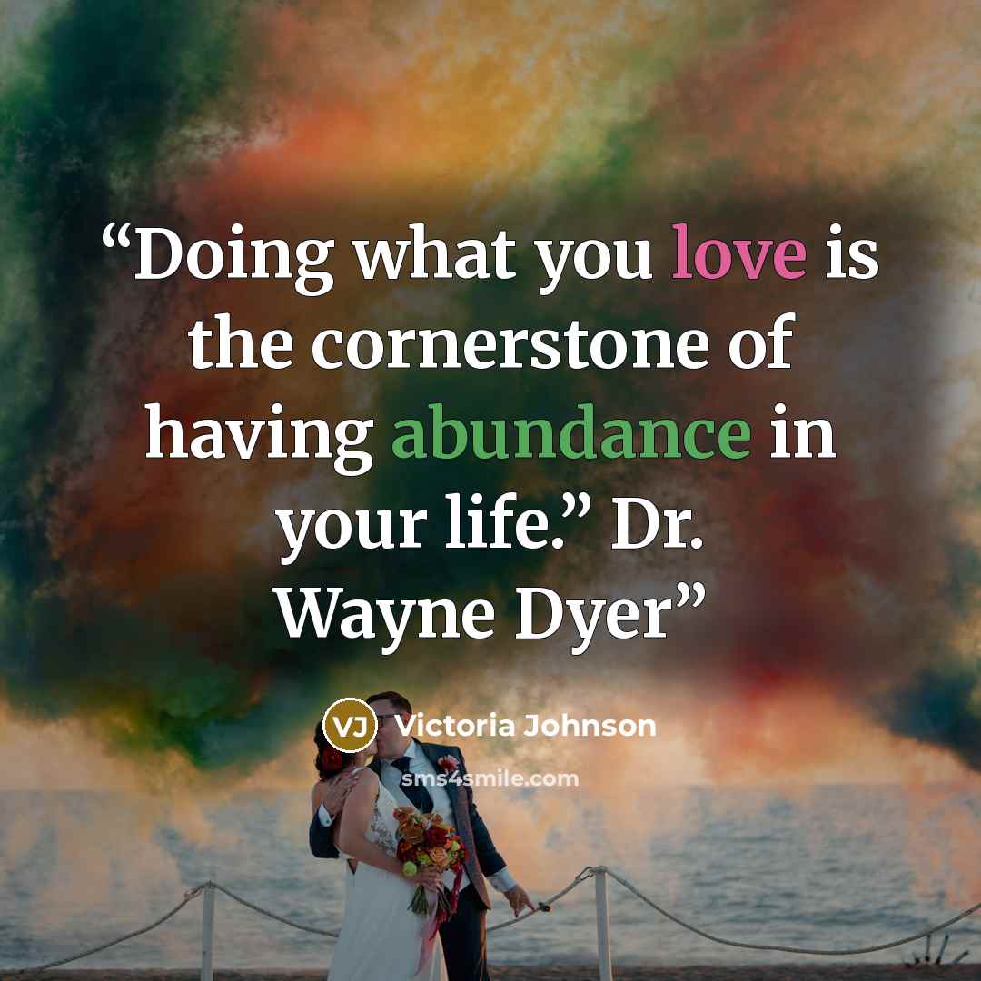 “Doing what you love is the cornerstone of having abundance in your life.” Dr. Wayne Dyer” quote by Victoria Johnson