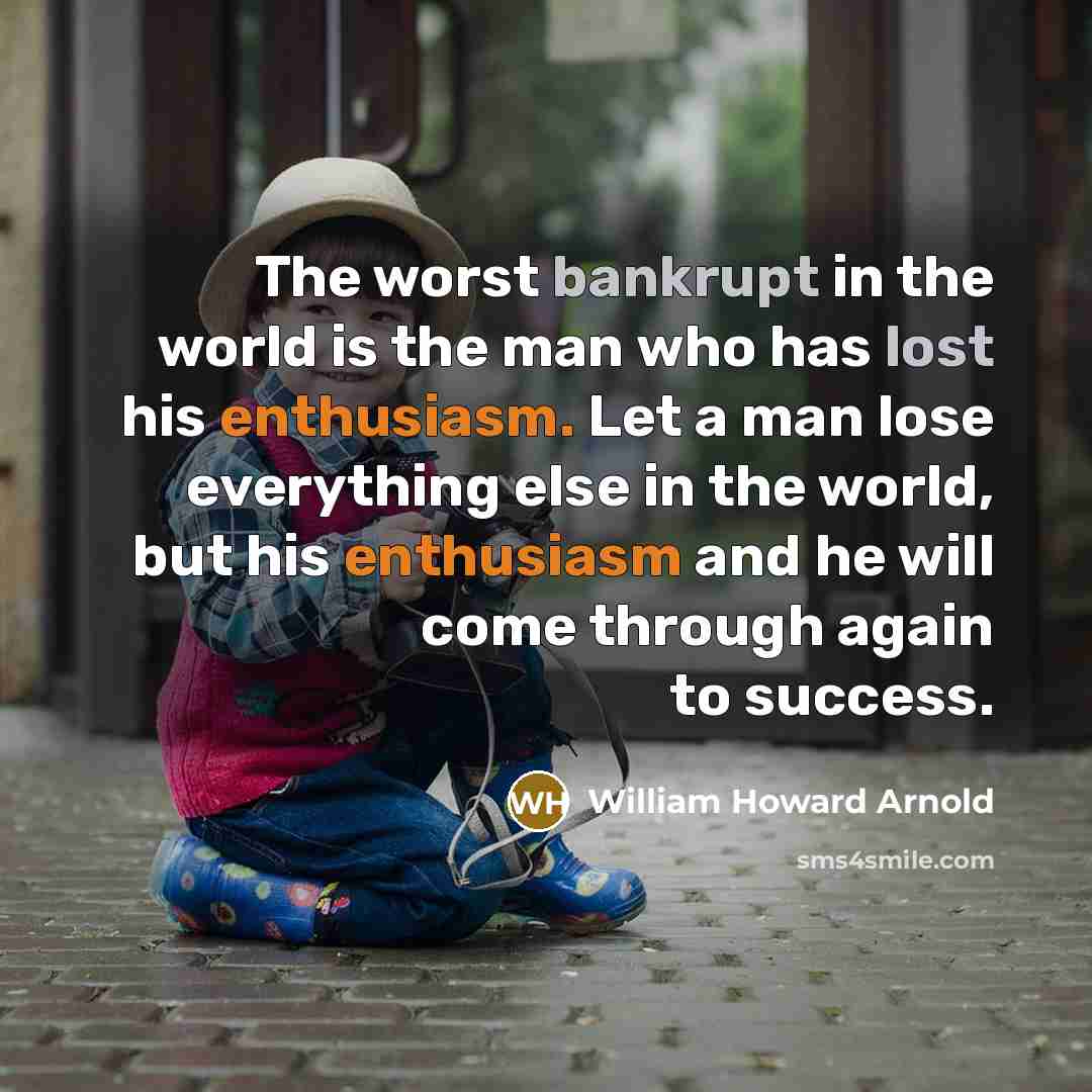 “The worst bankrupt in the world is the man who has lost his enthusiasm. Let a man lose everything else in the world, but his enthusiasm and he will come through again to success.” quote by William Howard Arnold