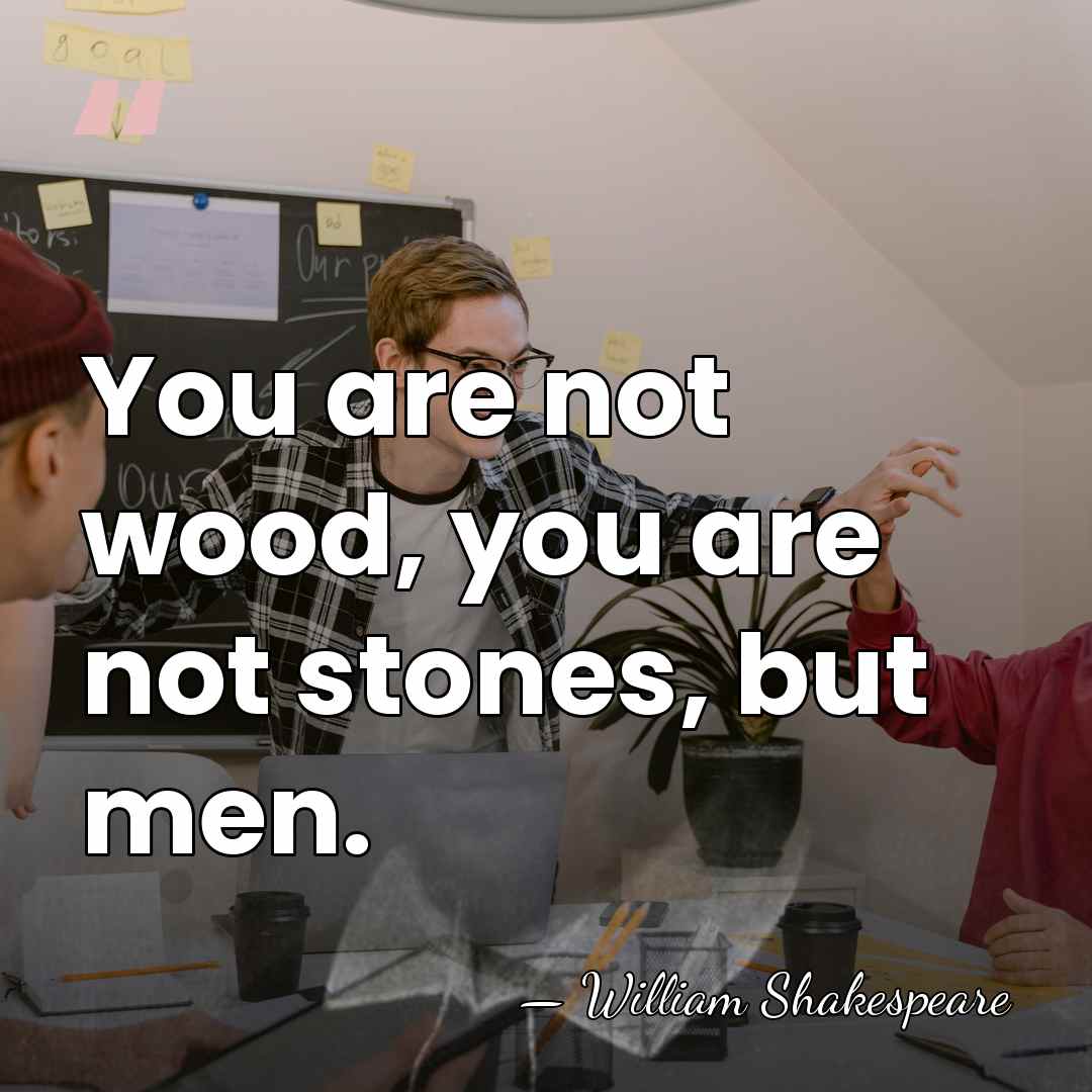 You are not wood, you are not stones, but men. - William Shakespeare