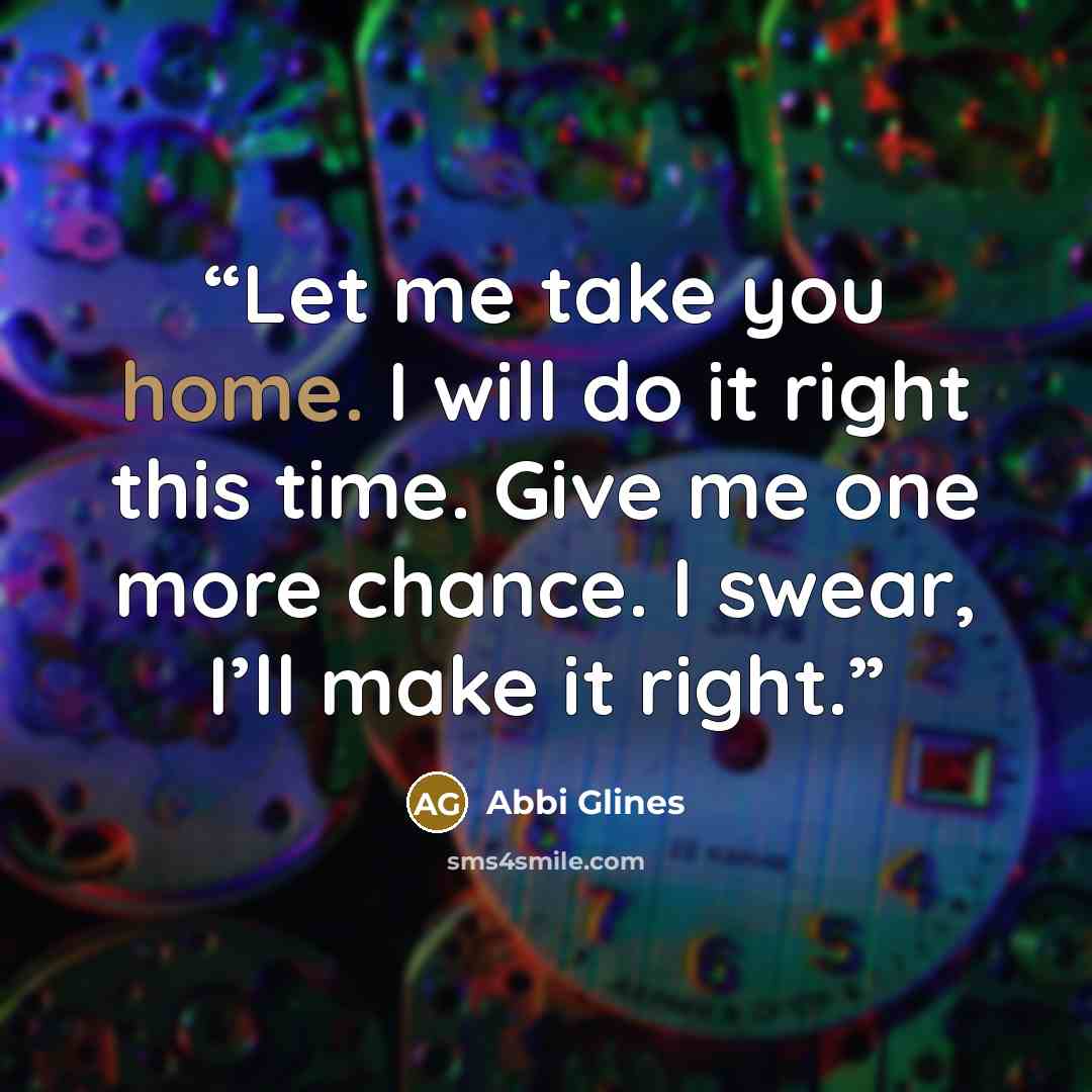“Let me take you home. I will do it right this time. Give me one more chance. I swear, I’ll make it right.” quote by Abbi Glines