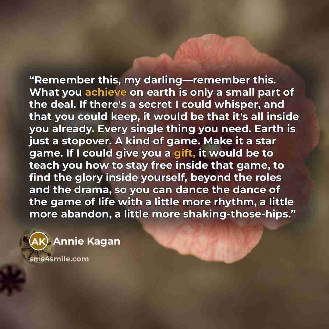 “Remember this, my darling—remember this. What you achieve on earth is only a small part of the deal. If there's a secret I could whisper, and that you could keep, it would be that it's all inside you already. Every single thing you need. Earth is just a stopover. A kind of game. Make it a star…” quote by Annie Kagan