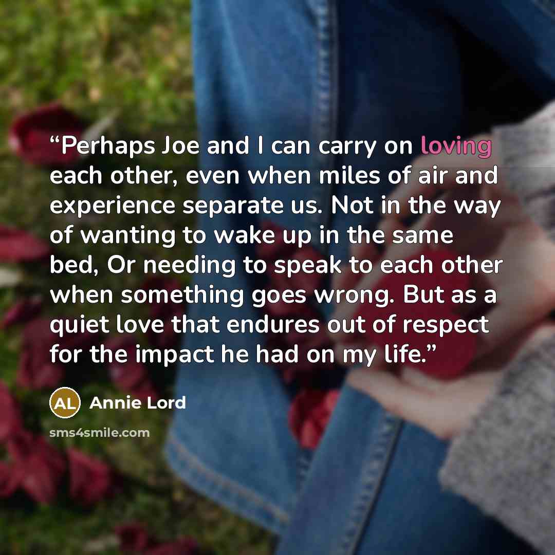 “Perhaps Joe and I can carry on loving each other, even when miles of air and experience separate us. Not in the way of wanting to wake up in the same bed, Or needing to speak to each other when something goes wrong. But as a quiet love that endures out of respect for the impact he had on my life.” quote by Annie Lord