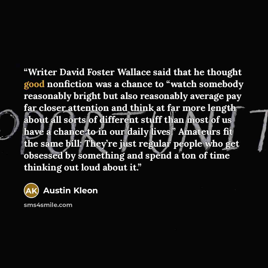“Writer David Foster Wallace said that he thought good nonfiction was a chance to “watch somebody reasonably bright but also reasonably average pay far closer attention and think at far more length about all sorts of different stuff than most of us have a chance to in our daily lives.” Amateurs fit…” quote by Austin Kleon