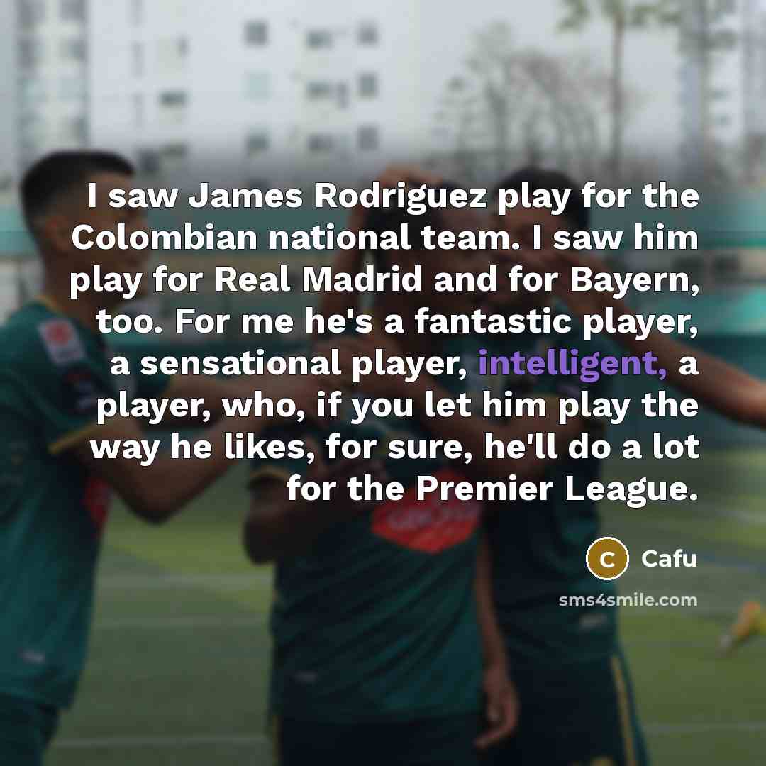“I saw James Rodriguez play for the Colombian national team. I saw him play for Real Madrid and for Bayern, too. For me he's a fantastic player, a sensational player, intelligent, a player, who, if you let him play the way he likes, for sure, he'll do a lot for the Premier League.” quote by Cafu