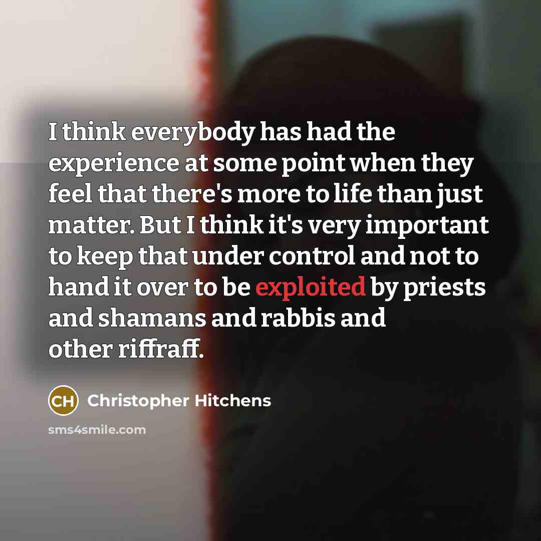 “I think everybody has had the experience at some point when they feel that there's more to life than just matter. But I think it's very important to keep that under control and not to hand it over to be exploited by priests and shamans and rabbis and other riffraff.” quote by Christopher Hitchens