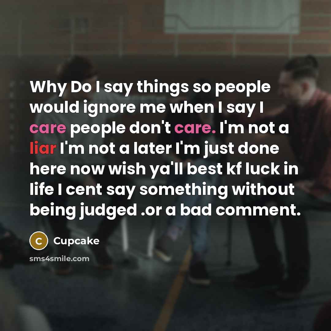 “Why Do I say things so people would ignore me when I say I care people don't care. I'm not a liar I'm not a later I'm just done here now wish ya'll best kf luck in life I cent say something without being judged .or a bad comment.” quote by Cupcake
