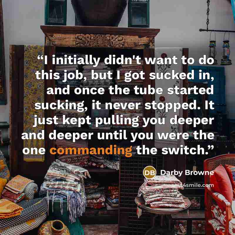 “I initially didn't want to do this job, but I got sucked in, and once the tube started sucking, it never stopped. It just kept pulling you deeper and deeper until you were the one commanding the switch.” quote by Darby Browne