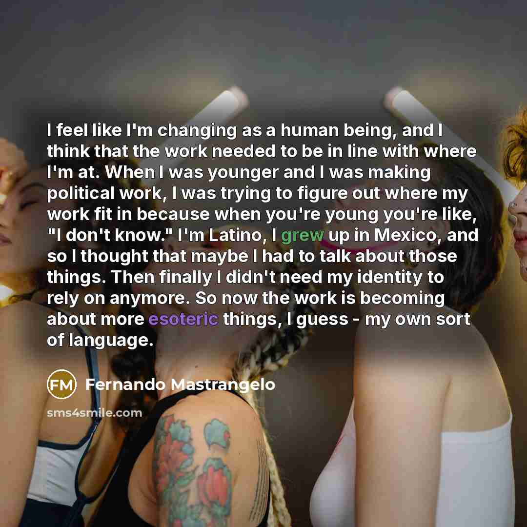 “I feel like I'm changing as a human being, and I think that the work needed to be in line with where I'm at. When I was younger and I was making political work, I was trying to figure out where my work fit in because when you're young you're like, "I don't know." I'm Latino, I grew up in Mexico…” quote by Fernando Mastrangelo