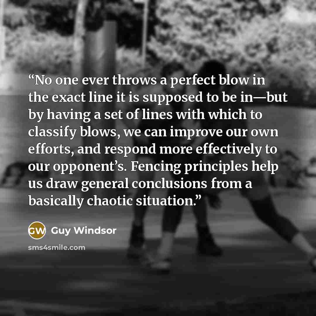“No one ever throws a perfect blow in the exact line it is supposed to be in—but by having a set of lines with which to classify blows, we can improve our own efforts, and respond more effectively to our opponent’s. Fencing principles help us draw general conclusions from a basically chaotic…” quote by Guy Windsor