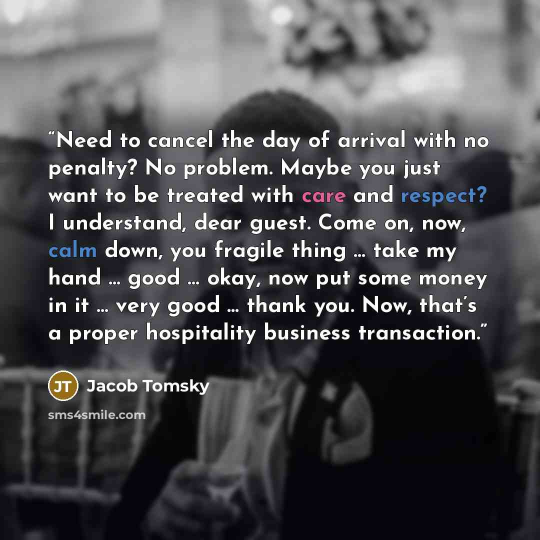 “Need to cancel the day of arrival with no penalty? No problem. Maybe you just want to be treated with care and respect? I understand, dear guest. Come on, now, calm down, you fragile thing … take my hand … good … okay, now put some money in it … very good … thank you. Now, that’s a proper…” quote by Jacob Tomsky