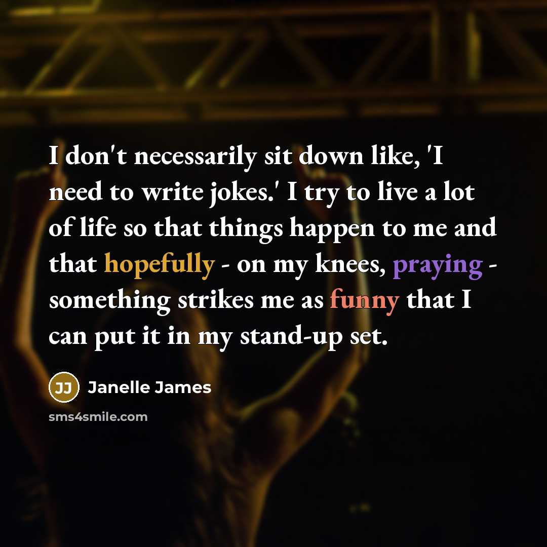 “I don't necessarily sit down like, 'I need to write jokes.' I try to live a lot of life so that things happen to me and that hopefully - on my knees, praying - something strikes me as funny that I can put it in my stand-up set.” quote by Janelle James