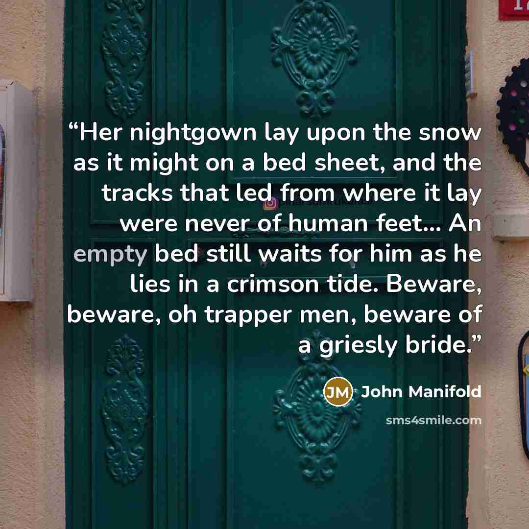 “Her nightgown lay upon the snow as it might on a bed sheet, and the tracks that led from where it lay were never of human feet... An empty bed still waits for him as he lies in a crimson tide. Beware, beware, oh trapper men, beware of a griesly bride.” quote by John Manifold