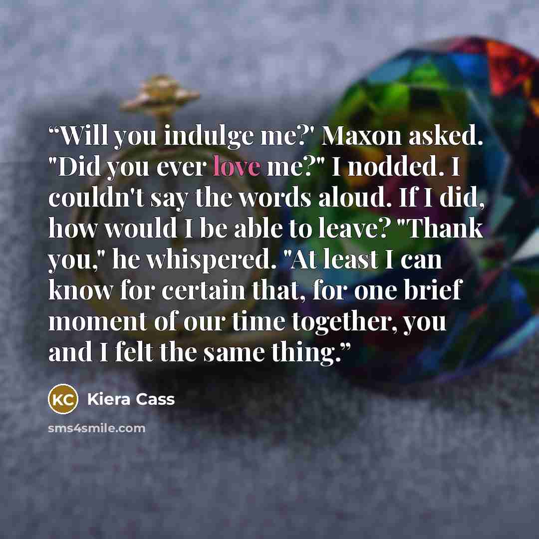 “Will you indulge me?' Maxon asked. "Did you ever love me?" I nodded. I couldn't say the words aloud. If I did, how would I be able to leave? "Thank you," he whispered. "At least I can know for certain that, for one brief moment of our time together, you and I felt the same thing.” quote by Kiera Cass