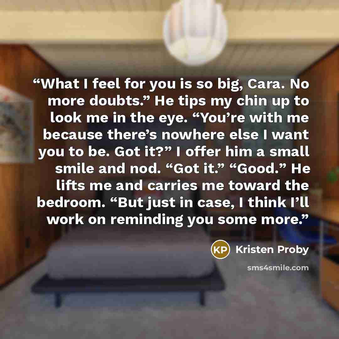 “What I feel for you is so big, Cara. No more doubts.” He tips my chin up to look me in the eye. “You’re with me because there’s nowhere else I want you to be. Got it?” I offer him a small smile and nod. “Got it.” “Good.” He lifts me and carries me toward the bedroom. “But just in case, I think…” quote by Kristen Proby