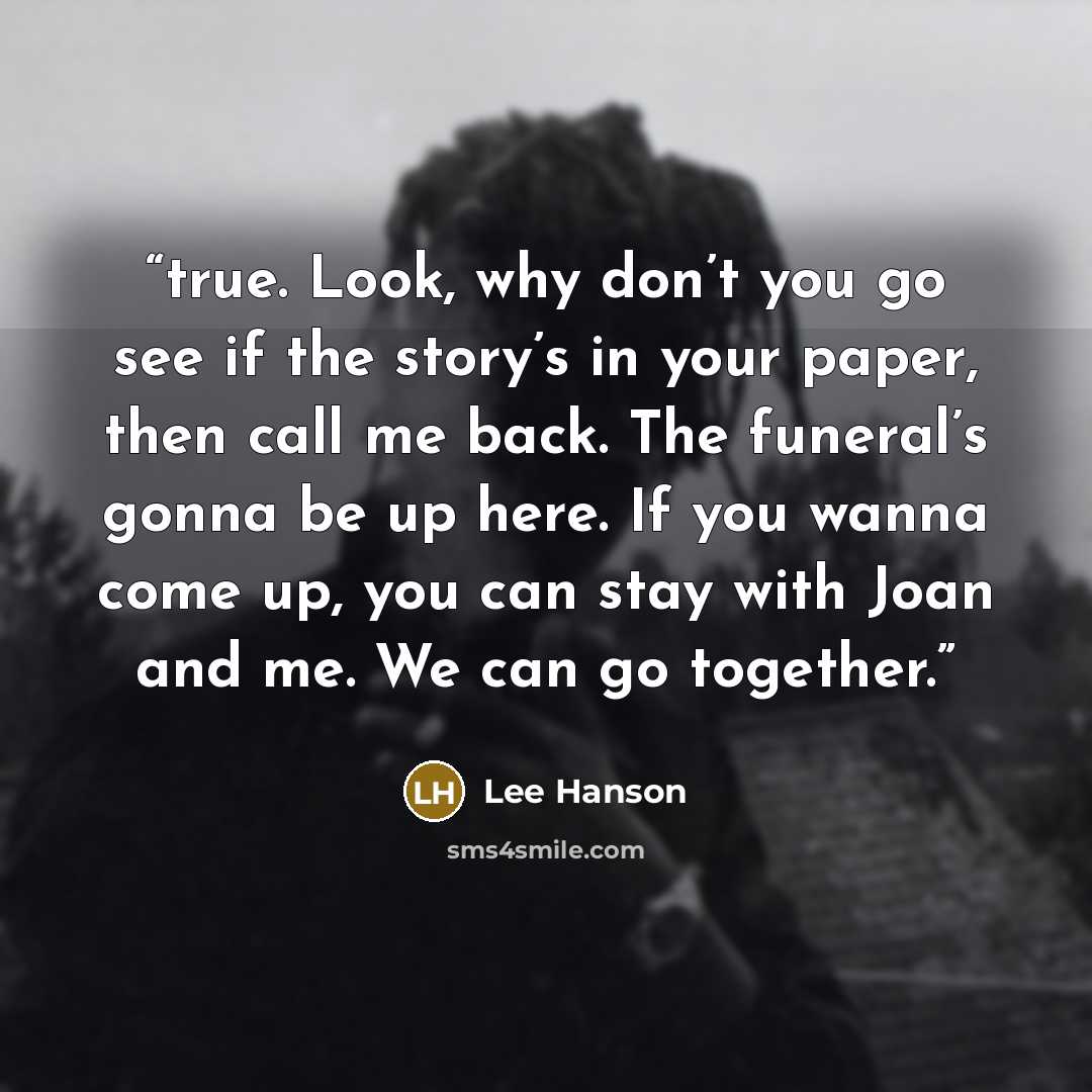 “true. Look, why don’t you go see if the story’s in your paper, then call me back. The funeral’s gonna be up here. If you wanna come up, you can stay with Joan and me. We can go together.” quote by Lee Hanson
