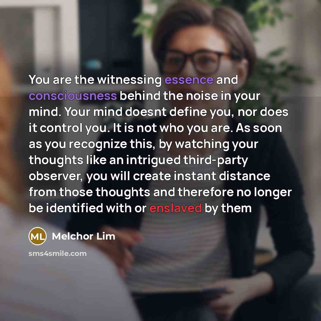 “You are the witnessing essence and consciousness behind the noise in your mind. Your mind doesnt define you, nor does it control you. It is not who you are. As soon as you recognize this, by watching your thoughts like an intrigued third-party observer, you will create instant distance from those…” quote by Melchor Lim