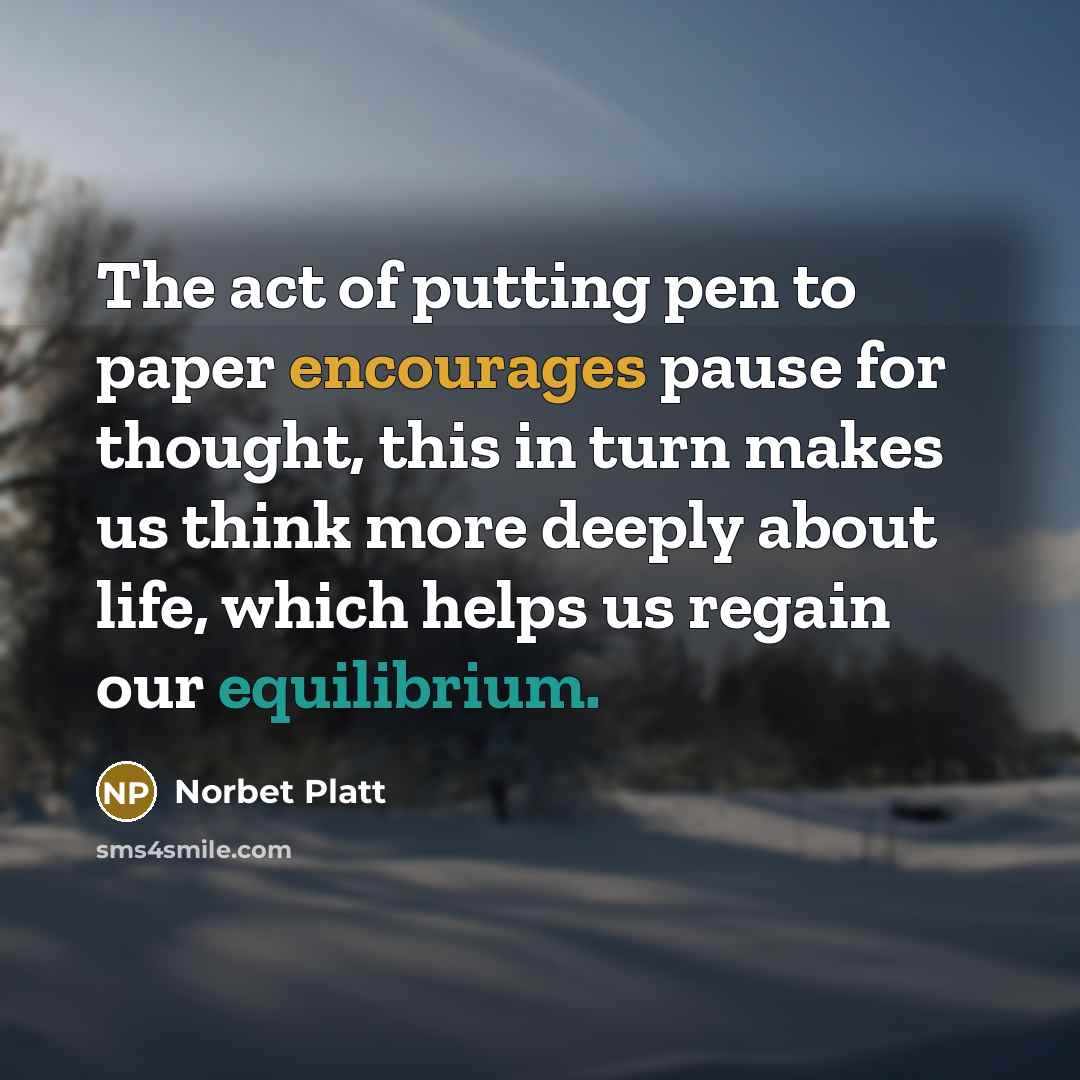 “The act of putting pen to paper encourages pause for thought, this in turn makes us think more deeply about life, which helps us regain our equilibrium.” quote by Norbet Platt