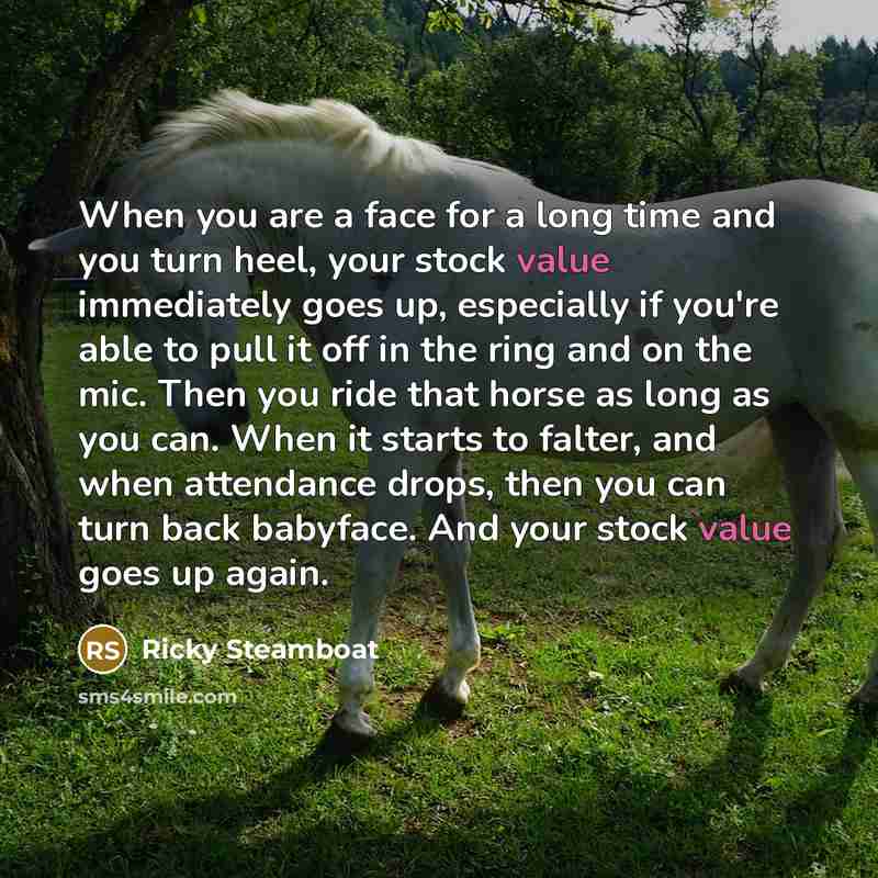 “When you are a face for a long time and you turn heel, your stock value immediately goes up, especially if you're able to pull it off in the ring and on the mic. Then you ride that horse as long as you can. When it starts to falter, and when attendance drops, then you can turn back babyface. And…” quote by Ricky Steamboat