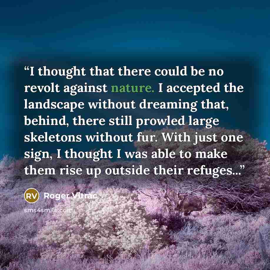 “I thought that there could be no revolt against nature. I accepted the landscape without dreaming that, behind, there still prowled large skeletons without fur. With just one sign, I thought I was able to make them rise up outside their refuges...” quote by Roger Vitrac