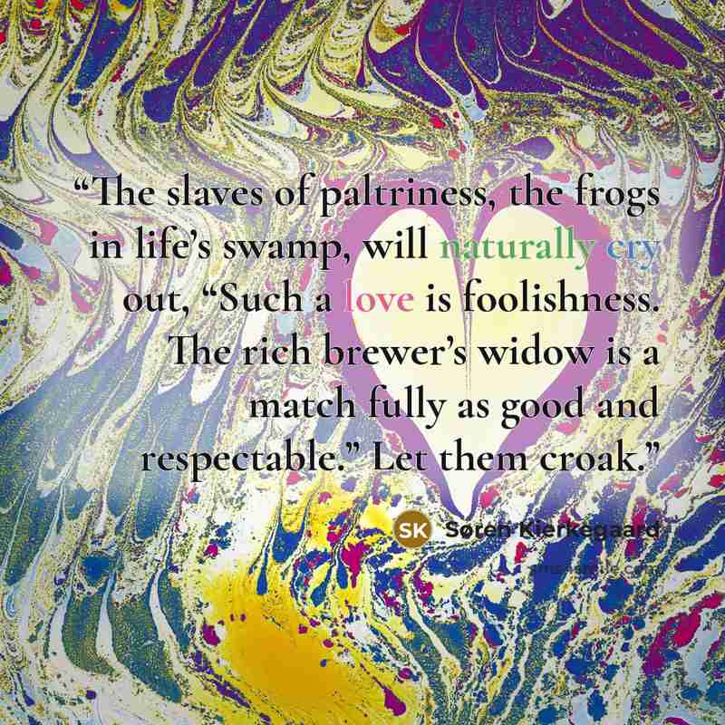 “The slaves of paltriness, the frogs in life’s swamp, will naturally cry out, “Such a love is foolishness. The rich brewer’s widow is a match fully as good and respectable.” Let them croak.” quote by Søren Kierkegaard