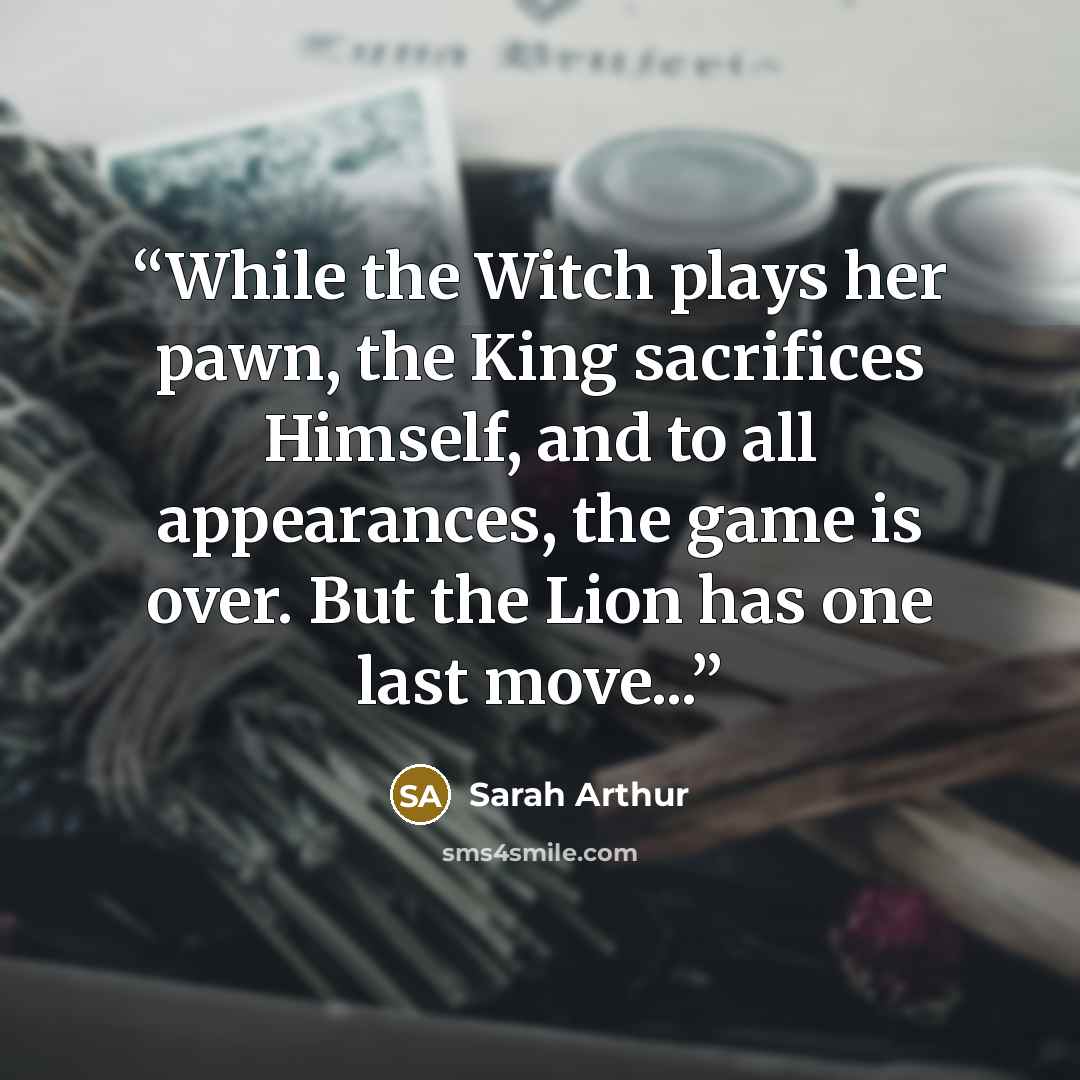 “While the Witch plays her pawn, the King sacrifices Himself, and to all appearances, the game is over. But the Lion has one last move...” quote by Sarah Arthur