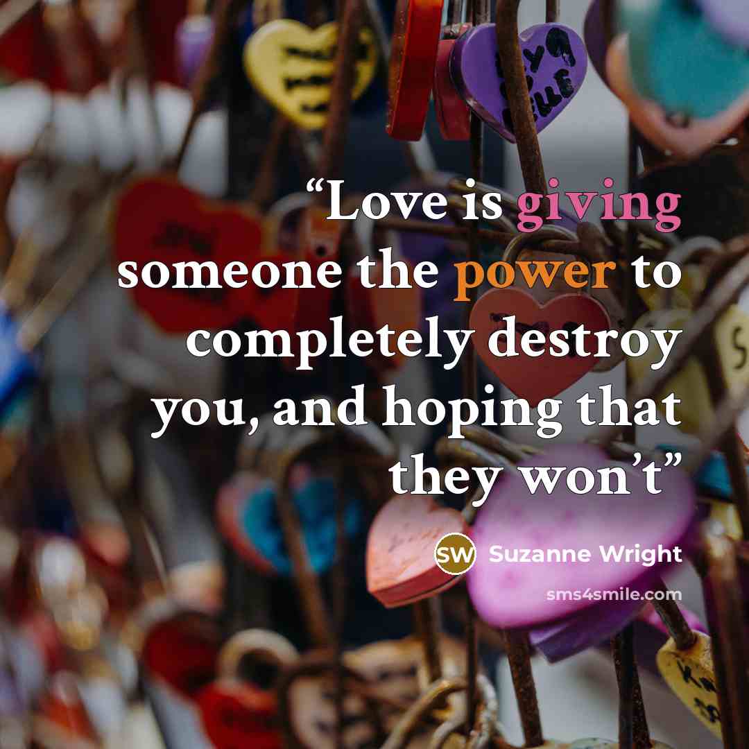 “Love is giving someone the power to completely destroy you, and hoping that they won’t” quote by Suzanne Wright