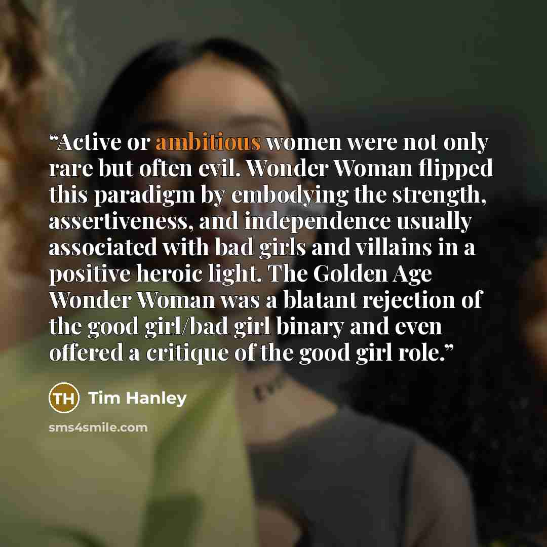 “Active or ambitious women were not only rare but often evil. Wonder Woman flipped this paradigm by embodying the strength, assertiveness, and independence usually associated with bad girls and villains in a positive heroic light. The Golden Age Wonder Woman was a blatant rejection of the good…” quote by Tim Hanley