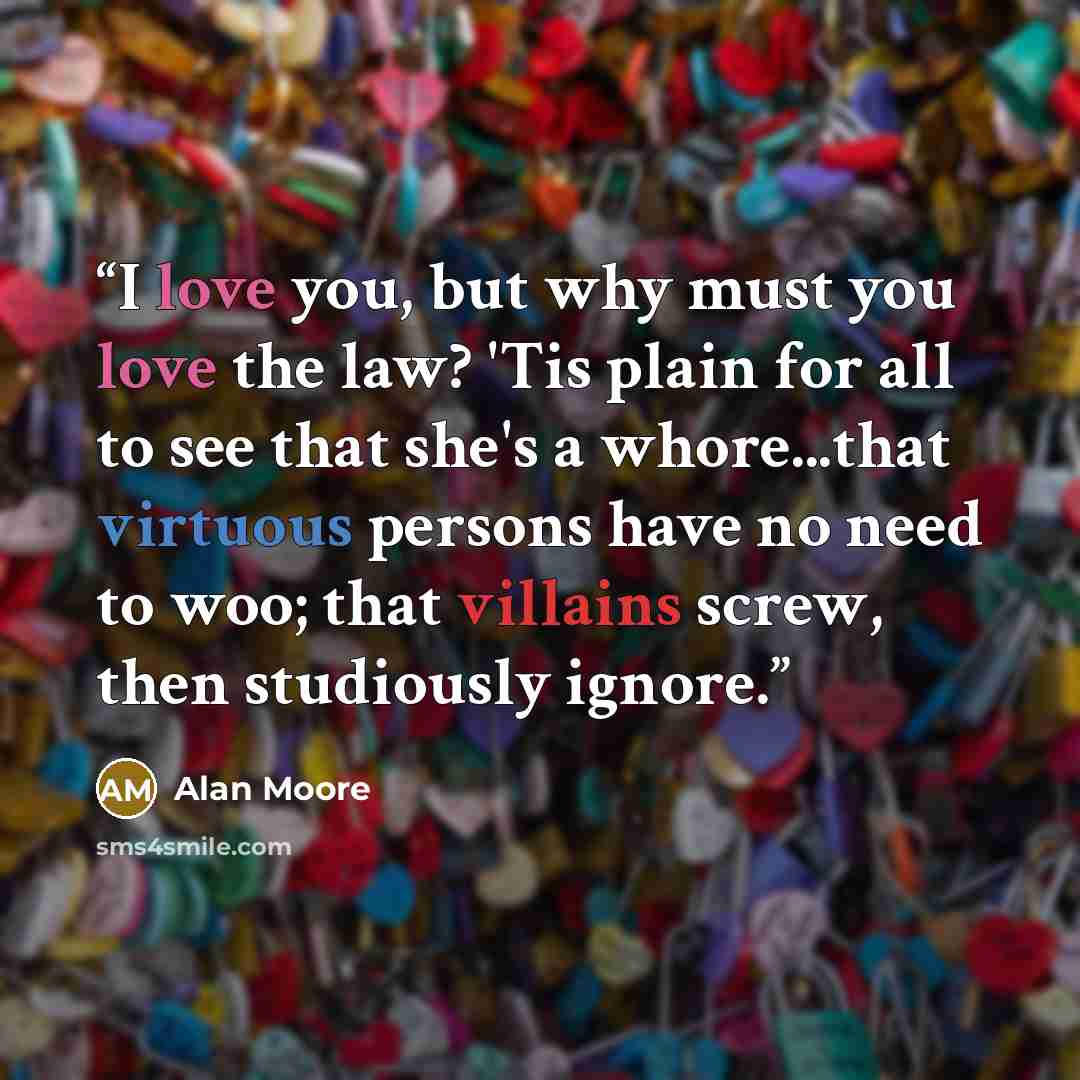 “I love you, but why must you love the law? 'Tis plain for all to see that she's a whore...that virtuous persons have no need to woo; that villains screw, then studiously ignore.” quote by Alan Moore