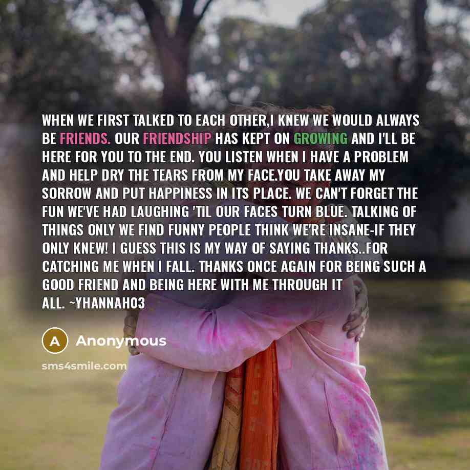 “When we first talked to each other,I knew we would always be friends. Our friendship has kept on growing And I'll be here for you to the end. You listen when I have a problem And help dry the tears from my face.You take away my sorrow And put happiness in its place. We can't forget the fun we've…” quote by Anonymous