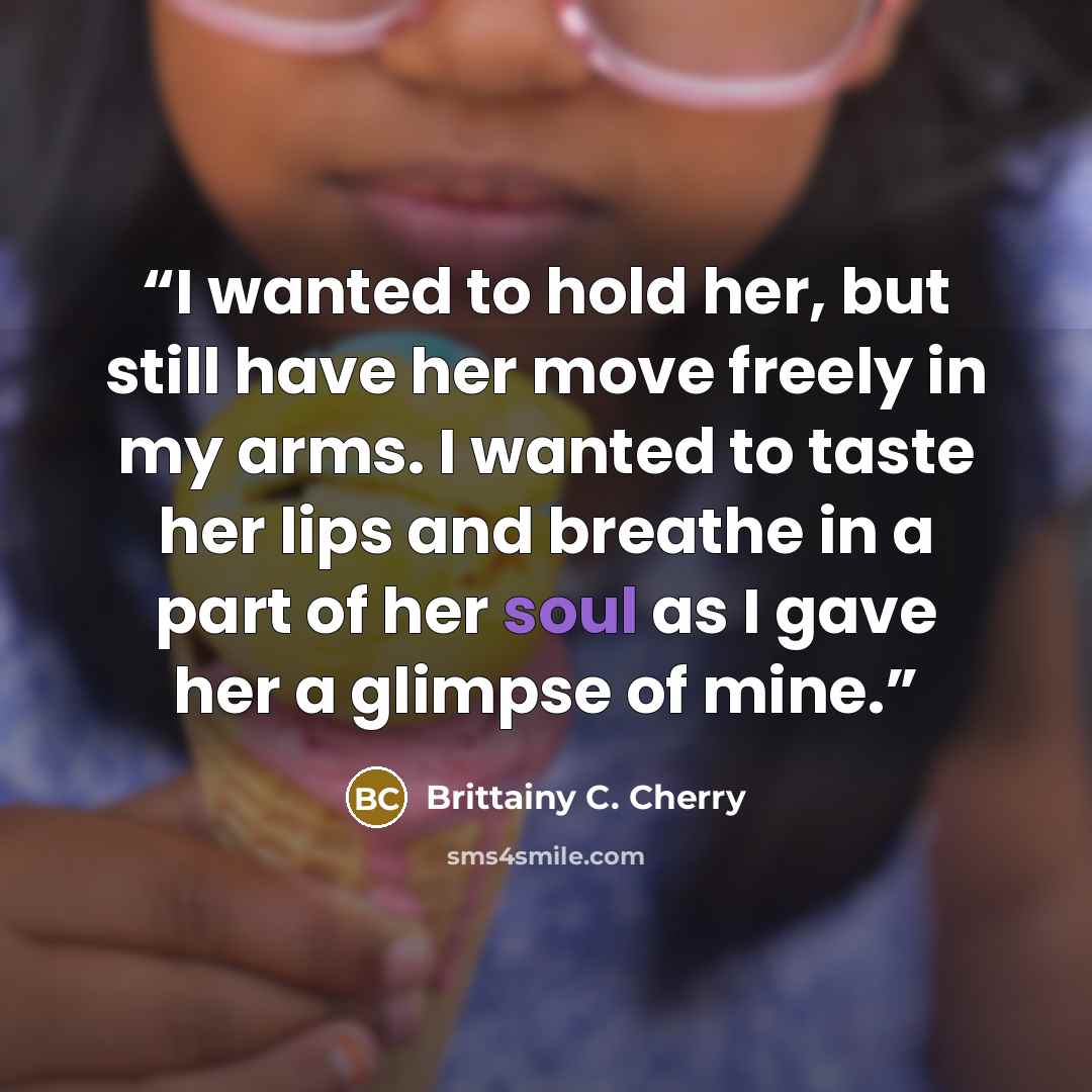 “I wanted to hold her, but still have her move freely in my arms. I wanted to taste her lips and breathe in a part of her soul as I gave her a glimpse of mine.” quote by Brittainy C. Cherry