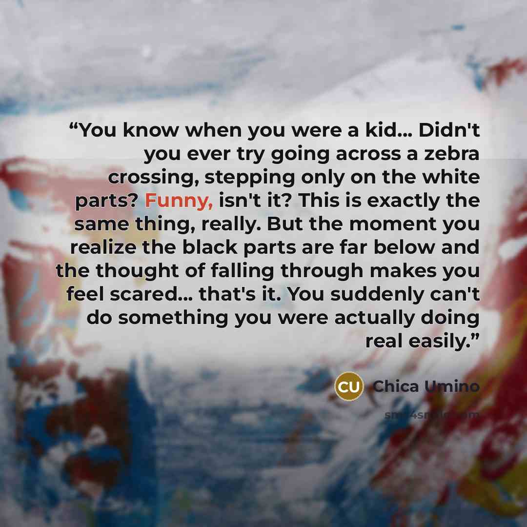 “You know when you were a kid... Didn't you ever try going across a zebra crossing, stepping only on the white parts? Funny, isn't it? This is exactly the same thing, really. But the moment you realize the black parts are far below and the thought of falling through makes you feel scared... that's…” quote by Chica Umino