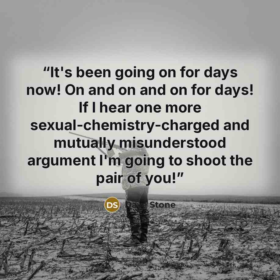 “It's been going on for days now! On and on and on for days! If I hear one more sexual-chemistry-charged and mutually misunderstood argument I'm going to shoot the pair of you!” quote by Dave Stone