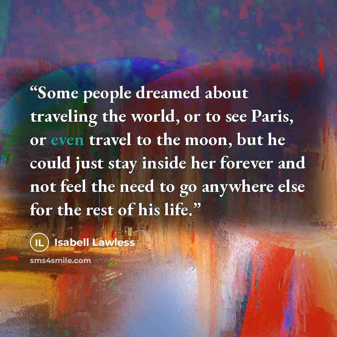 “Some people dreamed about traveling the world, or to see Paris, or even travel to the moon, but he could just stay inside her forever and not feel the need to go anywhere else for the rest of his life.” quote by Isabell Lawless
