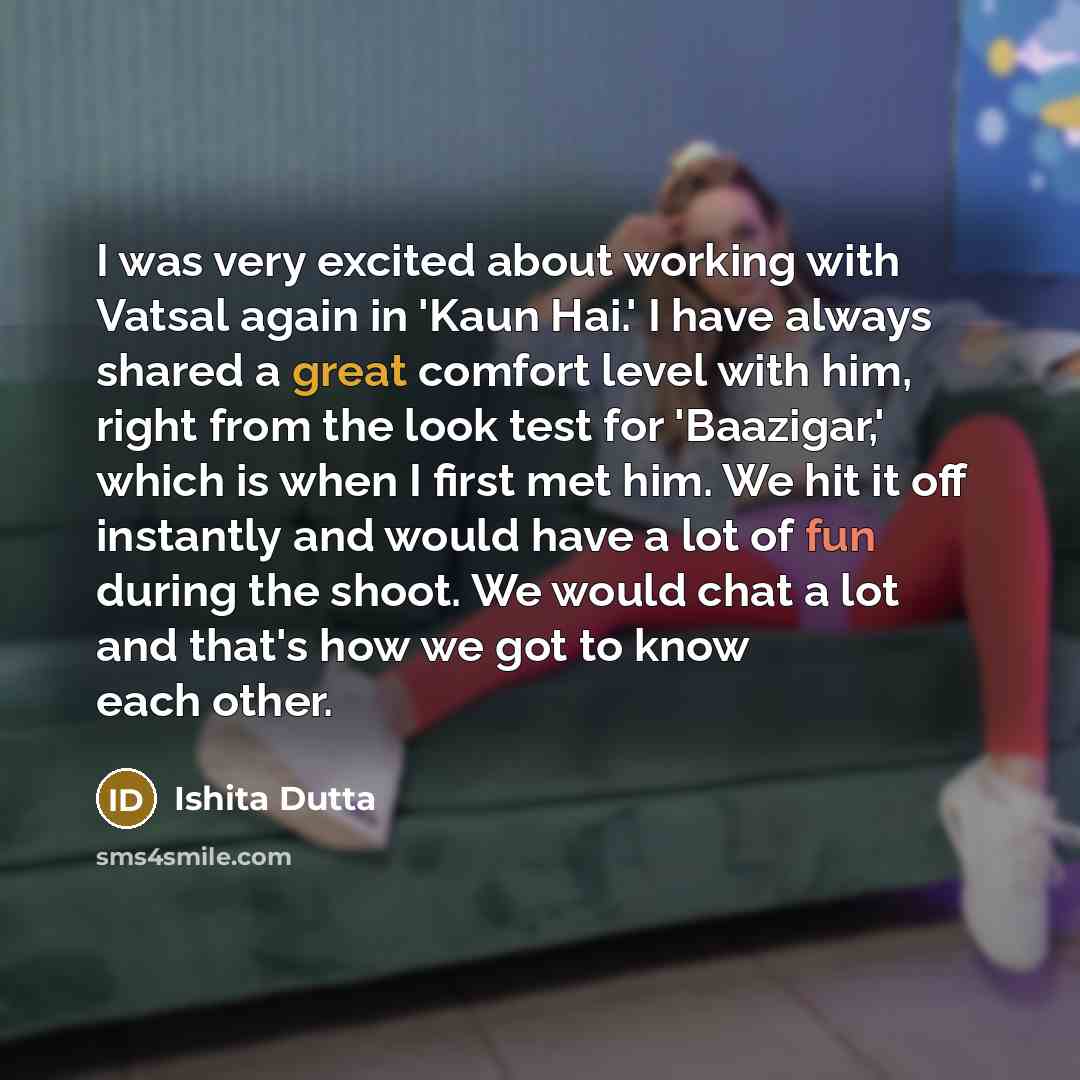 “I was very excited about working with Vatsal again in 'Kaun Hai.' I have always shared a great comfort level with him, right from the look test for 'Baazigar,' which is when I first met him. We hit it off instantly and would have a lot of fun during the shoot. We would chat a lot and that's how we…” quote by Ishita Dutta