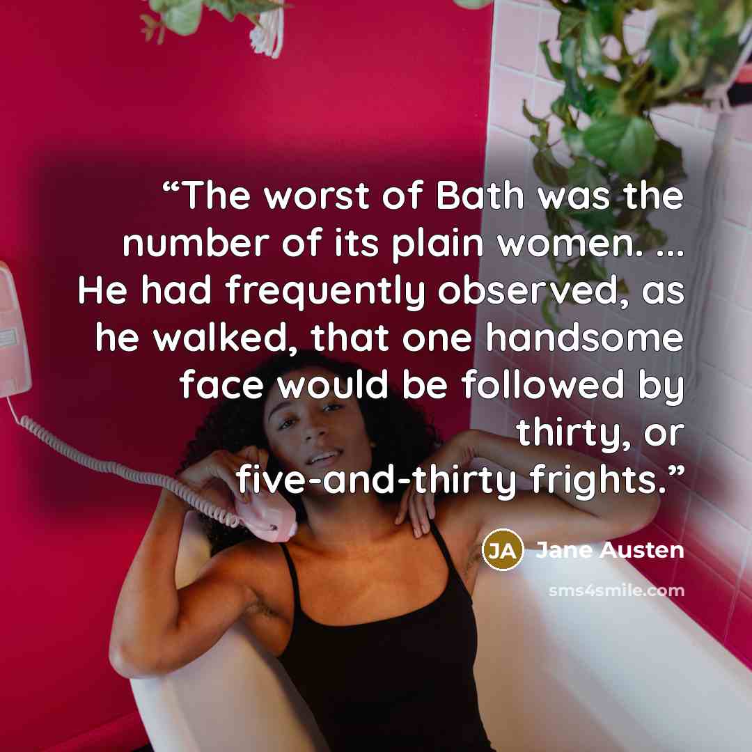 “The worst of Bath was the number of its plain women. ... He had frequently observed, as he walked, that one handsome face would be followed by thirty, or five-and-thirty frights.” quote by Jane Austen