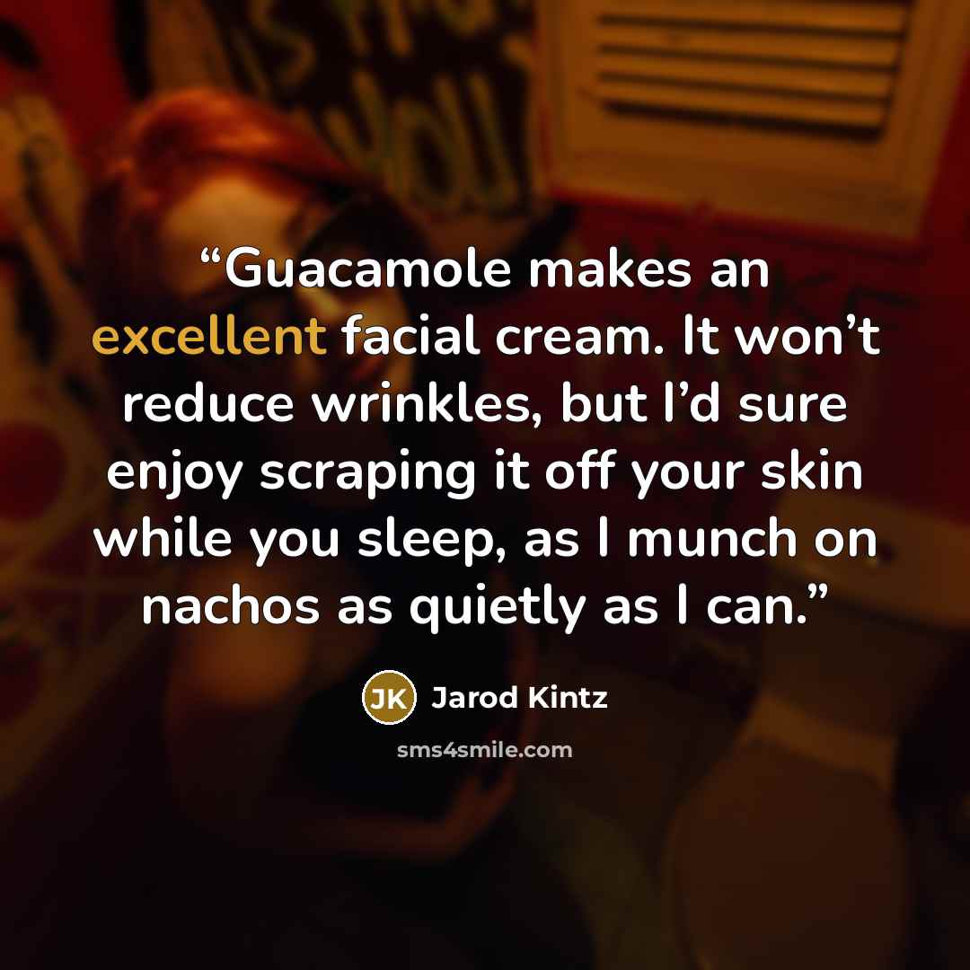 “Guacamole makes an excellent facial cream. It won’t reduce wrinkles, but I’d sure enjoy scraping it off your skin while you sleep, as I munch on nachos as quietly as I can.” quote by Jarod Kintz