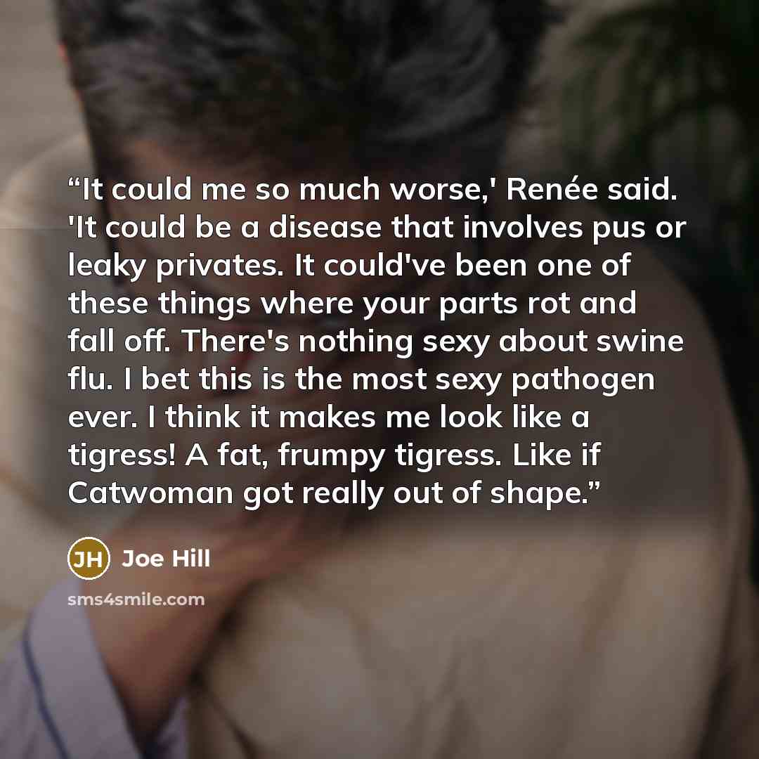 “It could me so much worse,' Renée said. 'It could be a disease that involves pus or leaky privates. It could've been one of these things where your parts rot and fall off. There's nothing sexy about swine flu. I bet this is the most sexy pathogen ever. I think it makes me look like a tigress! A…” quote by Joe Hill