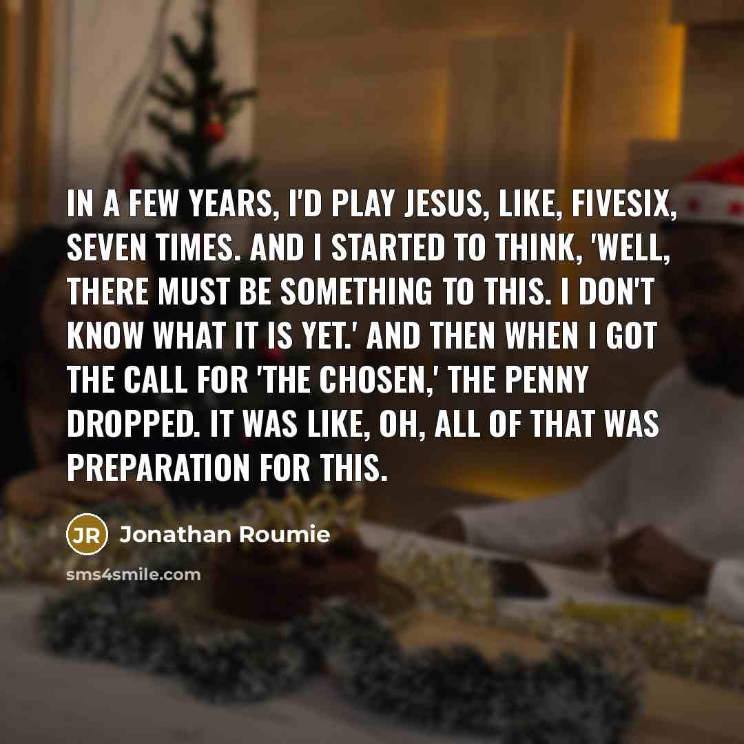 “In a few years, I'd play Jesus, like, fivesix, seven times. And I started to think, 'Well, there must be something to this. I don't know what it is yet.' And then when I got the call for 'The Chosen,' the penny dropped. It was like, oh, all of that was preparation for this.” quote by Jonathan Roumie