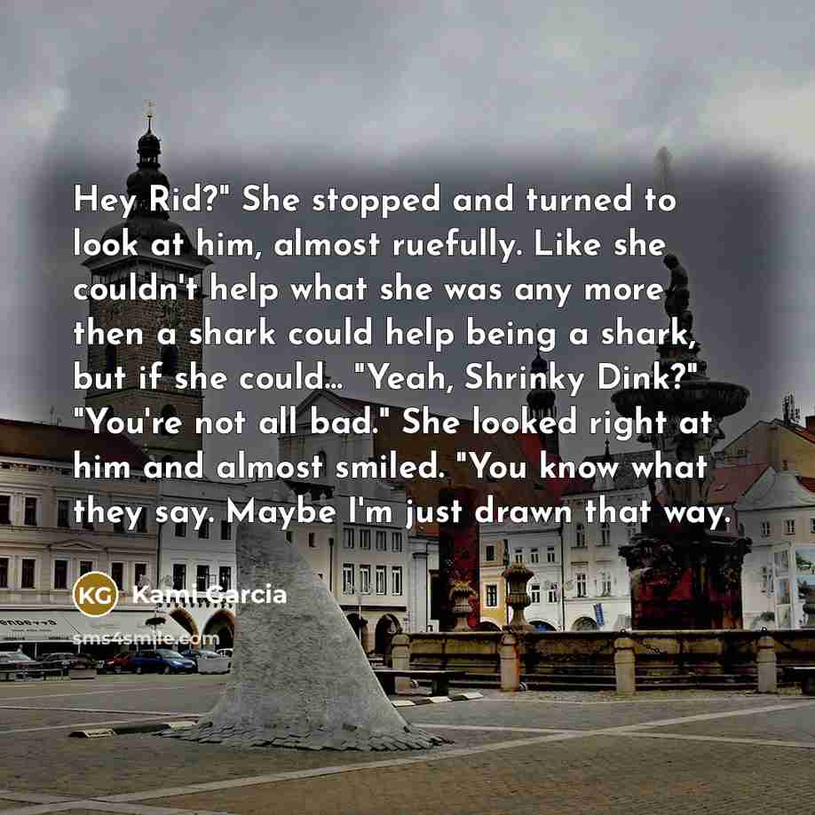 “Hey Rid?" She stopped and turned to look at him, almost ruefully. Like she couldn't help what she was any more then a shark could help being a shark, but if she could... "Yeah, Shrinky Dink?" "You're not all bad." She looked right at him and almost smiled. "You know what they say. Maybe I'm just…” quote by Kami Garcia