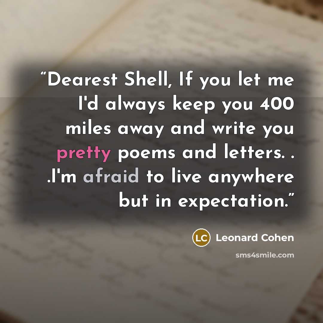 “Dearest Shell, If you let me I'd always keep you 400 miles away and write you pretty poems and letters. . .I'm afraid to live anywhere but in expectation.” quote by Leonard Cohen