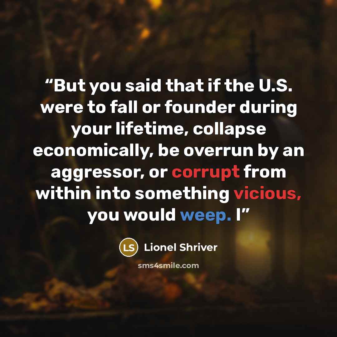 “But you said that if the U.S. were to fall or founder during your lifetime, collapse economically, be overrun by an aggressor, or corrupt from within into something vicious, you would weep. I” quote by Lionel Shriver